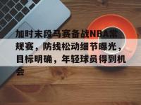 关于加时末段马赛备战NBA常规赛，防线松动细节曝光，目标明确，年轻球员得到机会的信息-ewc